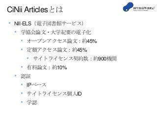 CiNii Articlesとは
• NII-ELS（電子図書館サービス）
• 学協会論文・大学紀要の電子化
• オープンアクセス論文：約45%
• 定額アクセス論文：約45%
• サイトライセンス契約数：約900機関
• 有料論文：約10%
• 認証
• IPベース
• サイトライセンス個人ID
• 学認
 