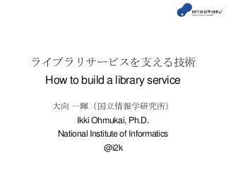 ライブラリサービスを支える技術
How to build a library service
大向 一輝（国立情報学研究所）
Ikki Ohmukai, Ph.D.
National Institute of Informatics
@i2k
 