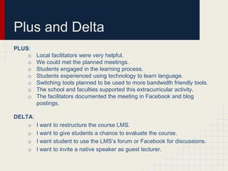 Plus and Delta
PLUS:
    o    Local facilitators were very helpful.
    o    We could met the planned meetings.
    o    Students engaged in the learning process.
    o    Students experienced using technology to learn language.
    o    Switching tools planned to be used to more bandwidth friendly tools.
    o    The school and faculties supported this extracurricular activity.
    o    The facilitators documented the meeting in Facebook and blog
         postings.

DELTA:
    o    I want   to restructure the course LMS.
    o    I want   to give students a chance to evaluate the course.
    o    I want   student to use the LMS’s forum or Facebook for discussions.
    o    I want   to invite a native speaker as guest lecturer.
 