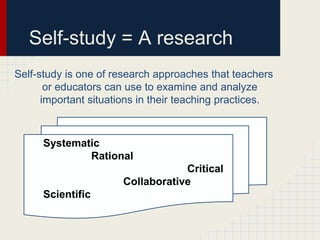 Self-study = A research
Self-study is one of research approaches that teachers
       or educators can use to examine and analyze
      important situations in their teaching practices.



      Systematic
              Rational
                                   Critical
                       Collaborative
      Scientific
 