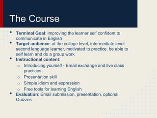 The Course
•   Terminal Goal: Improving the learner self confident to
    communicate in English
•   Target audience: at the college level, intermediate level
    second language learner, motivated to practice, be able to
    self learn and do a group work
•   Instructional content:
     o Introducing yourself - Email exchange and live class
         practices
     o Presentation skill
     o Simple idiom and expression
     o Free tools for learning English
•   Evaluation: Email submission, presentation, optional
    Quizzes
 