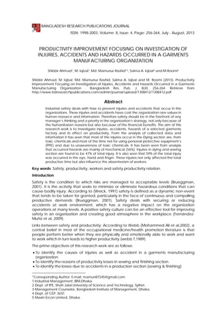 BANGLADESH RESEARCH PUBLICATIONS JOURNAL
ISSN: 1998-2003, Volume: 8, Issue: 4, Page: 256-264, July - August, 2013
Review Paper

PRODUCTIVITY IMPROVEMENT FOCUSING ON INVESTIGATION OF
INJURIES, ACCIDENTS AND HAZARDS OCCURRED IN A GARMENTS
MANUFACTURING ORGANIZATION
Shibbir Ahmad1, M. Iqbal2, Md. Mamunur Rashid*3, Salma A. Iqbal4 and M.Roomi5
Shibbir Ahmad, M. Iqbal, Md. Mamunur Rashid, Salma A. Iqbal and M. Roomi (2013). Productivity
Improvement Focusing on Investigation of Injuries, Accidents and Hazards Occurred in a Garments
Manufacturing Organization . Bangladesh Res. Pub. J. 8(4): 256-264. Retrieve from
http://www.bdresearchpublications.com/admin/journal/upload/1308412/1308412.pdf

Abstract
Industrial safety deals with how to prevent injuries and accidents that occur in the
organizations. These injuries and accidents have cost the organization rare values in
human resource and information. Therefore safety should be in the forefront of any
manager’s thinking and a priority in the organization’s strategy, not only because of
the humanitarian reasons but also because of the financial benefits. The aim of this
research work is to investigate injuries, accidents, hazards of a selected garments
factory and its effect on productivity. From the analysis of collected data and
information it has seen that most of the injuries occur in the Dying section are, from
toxic chemicals and most of the time not for using personal protective equipment’s
(PPE) and due to unawareness of toxic chemicals. It has been seen from analysis
that occurred hazards are mainly of mechanical (56%). Injuries in dying and sewing
section are found to be 47% of total injury. It is also seen that 59% of the total injury
was occurred in the eye, hand and finger. These injuries not only affected the total
productive time but also influence the absenteeism of workers.

Key words: Safety, productivity, workers and safety productivity relation.
Introduction
Safety is the condition to which risks are managed to acceptable levels (Brueggman,
2001). It is the activity that seeks to minimize or eliminate hazardous conditions that can
cause bodily injury. According to (Weick, 1991) safety is defined as a dynamic non-event
that tends to be taken for granted, particularly in the face of continuous and compelling
productive demands (Brueggman, 2001). Safety deals with securing or reducing
accidents at work environment, which has a negative impact on the organization
operations at many levels. A positive safety culture can be an effective tool for improving
safety in an organization and creating good atmosphere in the workplace (FernándezMuñiz et al, 2009).
Links between safety and productivity: According to Webb (Mohammed Ali et al,2002), a
central belief in most of the occupational medicine/health promotion literature is that
people perform better when they are physically and emotionally able to work and want
to work which in turn leads to higher productivity (webb T,1989).
The prime objectives of this research work are as follows:
 To identify the causes of injuries as well as accident in a garments manufacturing
organization.
 To identify the reasons of productivity losses in sewing and finishing section.
 To identify the losses due to accidents in a production section (sewing & finishing)
*Corresponding Author: E-mail: mamun87245@gmail.com
1 Industrial Management ,BIM,Dhaka.
2 Dept. of IPE, Shah Jalal University of Science and Technology, Sylhet.
3 Management Counselor, Bangladesh Institute of Management, Dhaka.
4 Dept. of CEP, SUST.
5 Maxin Ercon Limited, Dhaka.

 