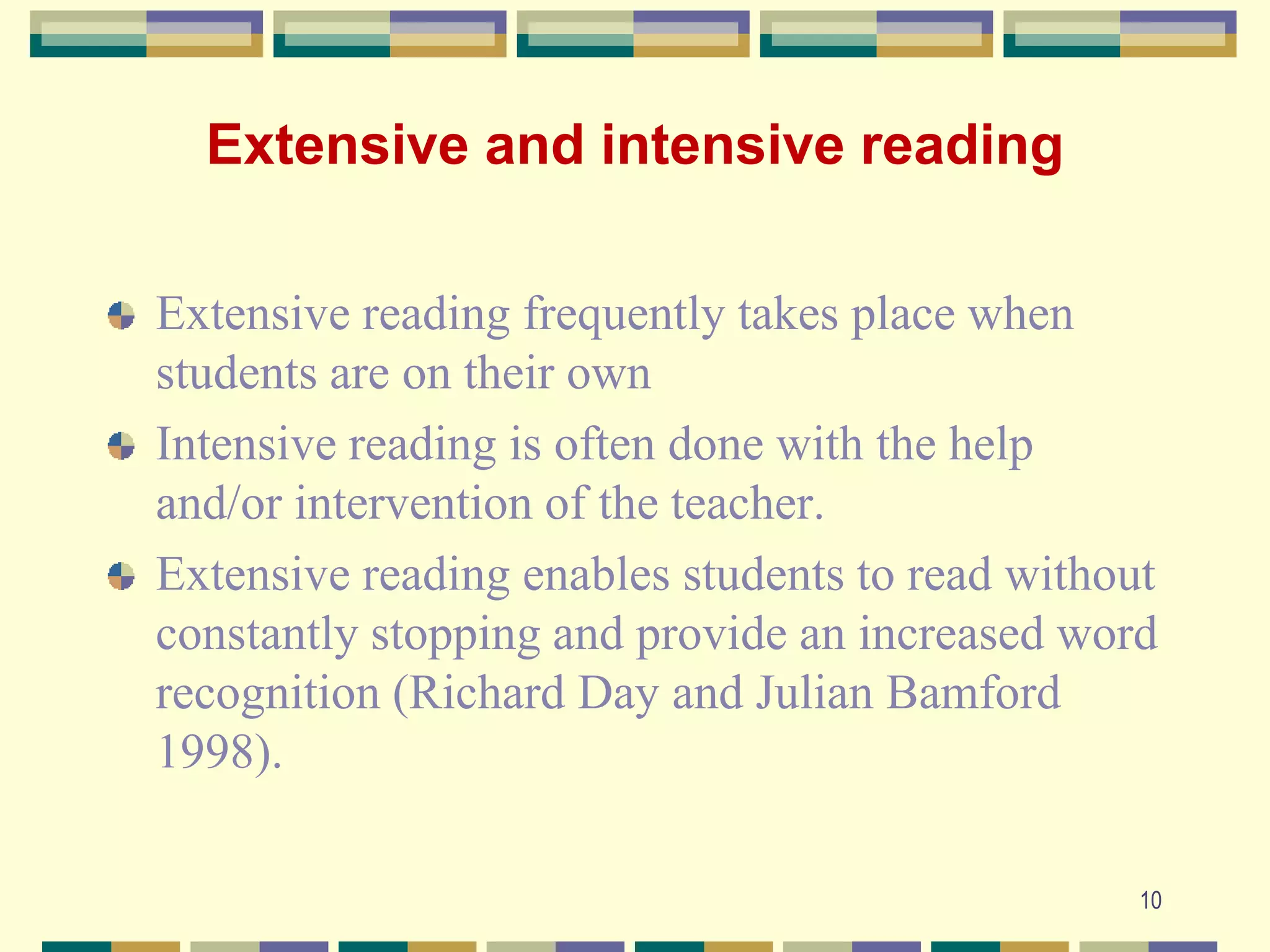 Extensive and intensive reading
Extensive reading frequently takes place when
students are on their own
Intensive reading is often done with the help
and/or intervention of the teacher.
Extensive reading enables students to read without
constantly stopping and provide an increased word
recognition (Richard Day and Julian Bamford
1998).
10
 
