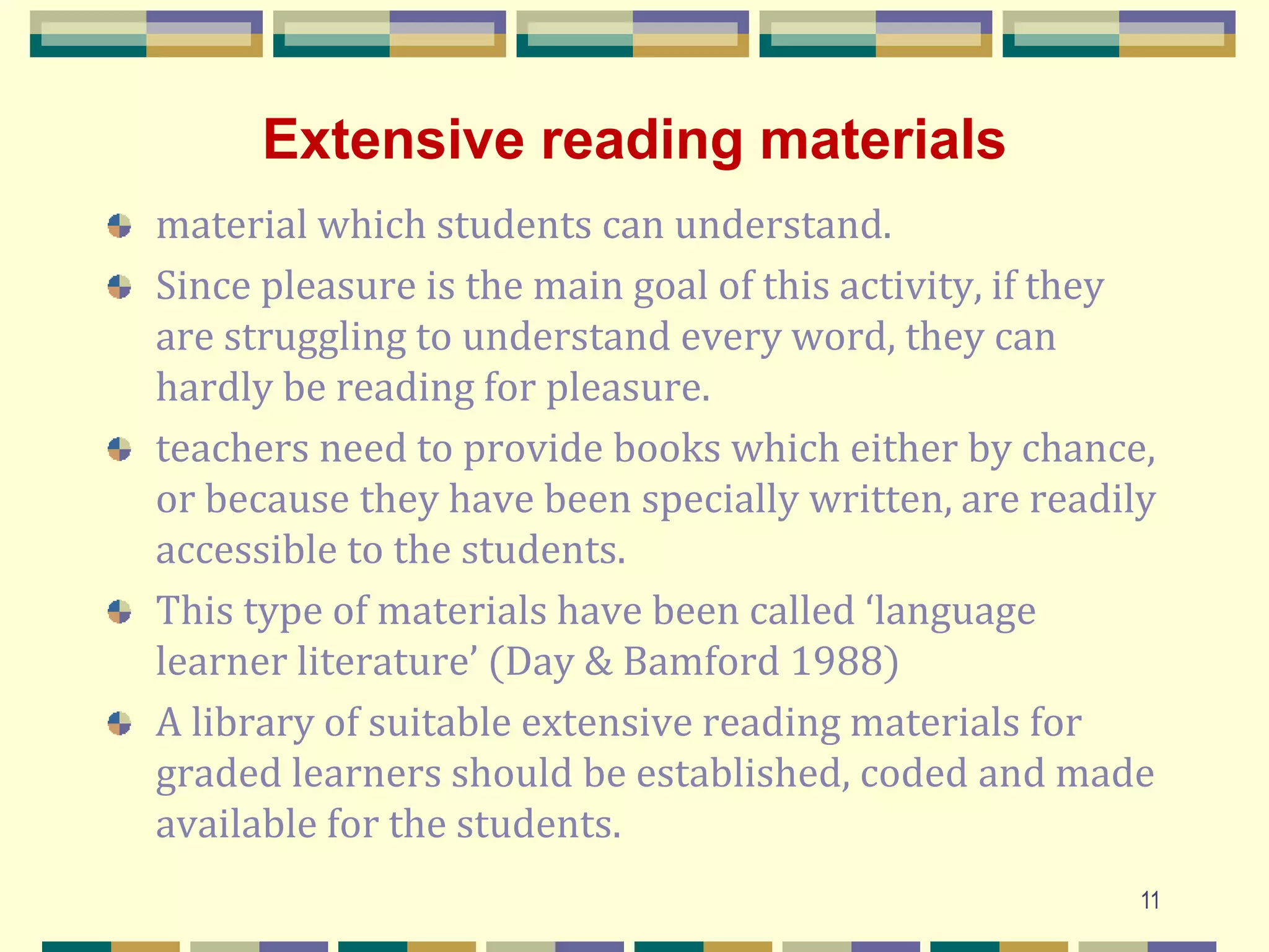 Extensive reading materials
material which students can understand.
Since pleasure is the main goal of this activity, if they
are struggling to understand every word, they can
hardly be reading for pleasure.
teachers need to provide books which either by chance,
or because they have been specially written, are readily
accessible to the students.
This type of materials have been called ‘language
learner literature’ (Day & Bamford 1988)
A library of suitable extensive reading materials for
graded learners should be established, coded and made
available for the students.
11
 