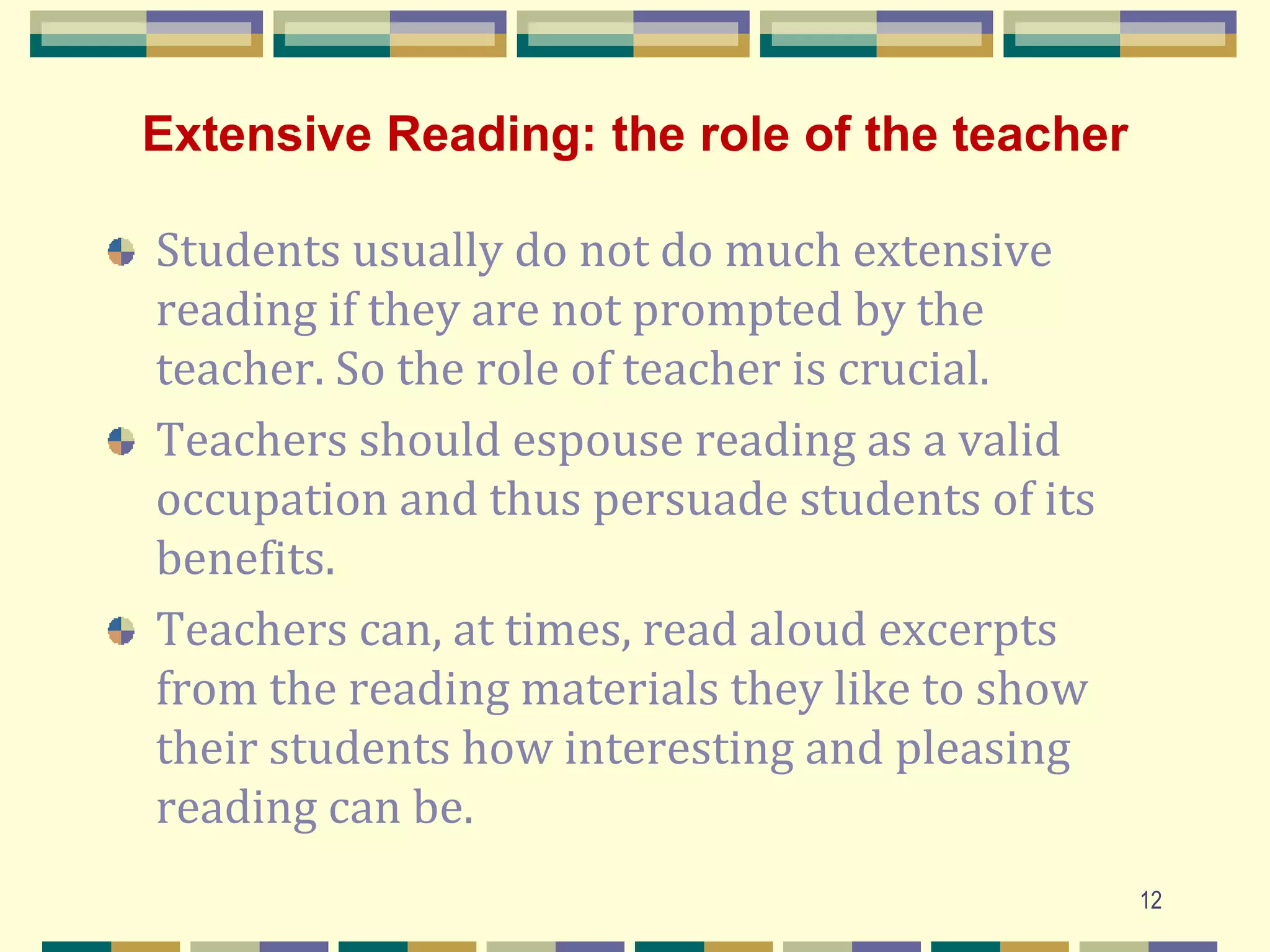 Extensive Reading: the role of the teacher
Students usually do not do much extensive
reading if they are not prompted by the
teacher. So the role of teacher is crucial.
Teachers should espouse reading as a valid
occupation and thus persuade students of its
benefits.
Teachers can, at times, read aloud excerpts
from the reading materials they like to show
their students how interesting and pleasing
reading can be.
12
 
