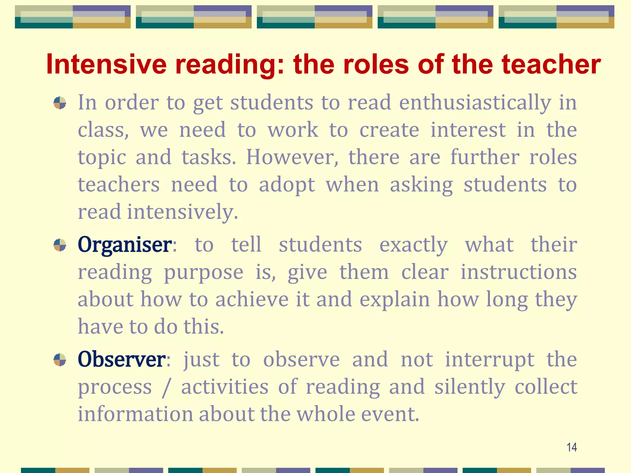 Intensive reading: the roles of the teacher
In order to get students to read enthusiastically in
class, we need to work to create interest in the
topic and tasks. However, there are further roles
teachers need to adopt when asking students to
read intensively.
Organiser: to tell students exactly what their
reading purpose is, give them clear instructions
about how to achieve it and explain how long they
have to do this.
Observer: just to observe and not interrupt the
process / activities of reading and silently collect
information about the whole event.
14
 