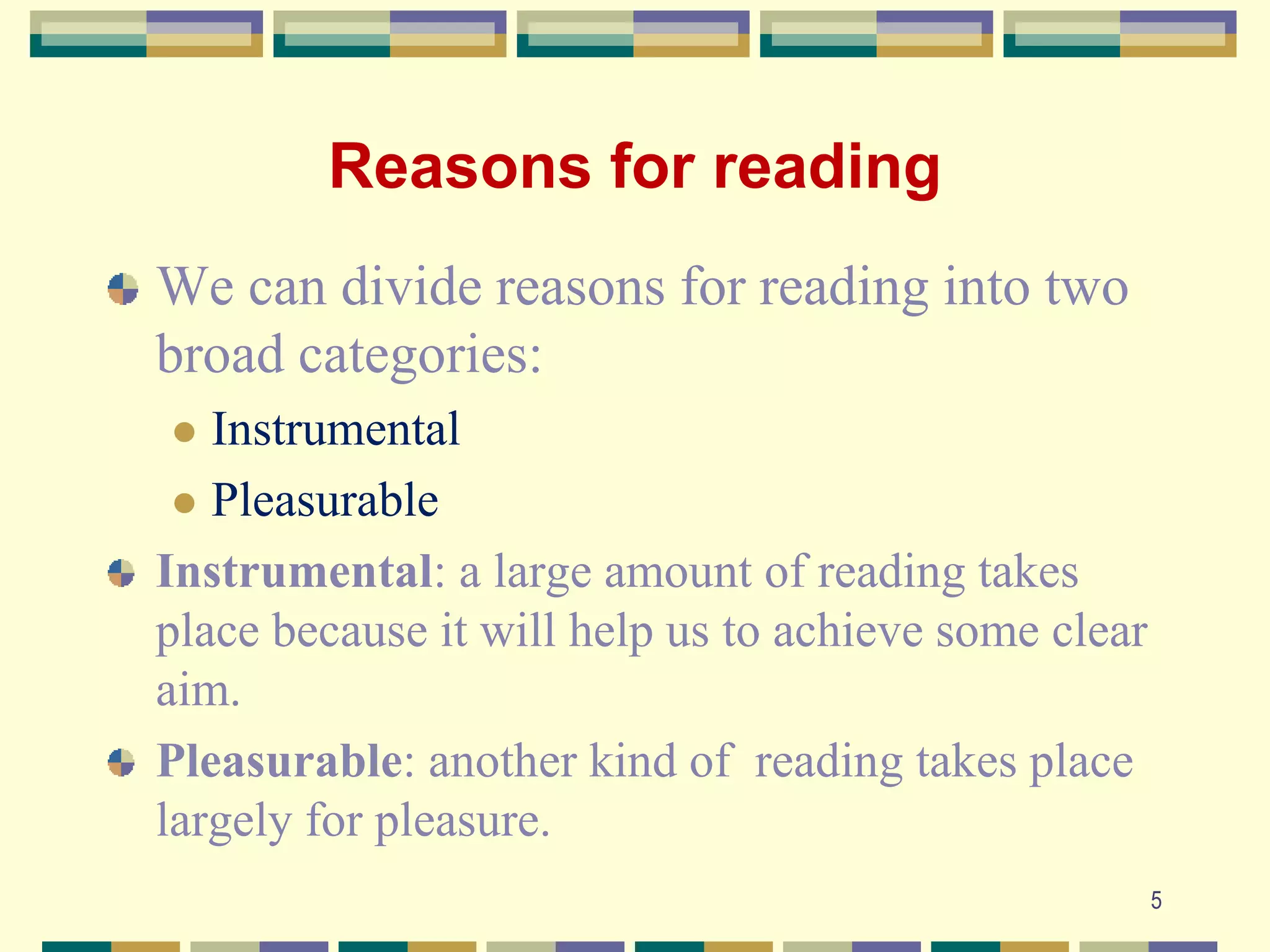 Reasons for reading
We can divide reasons for reading into two
broad categories:
 Instrumental
 Pleasurable
Instrumental: a large amount of reading takes
place because it will help us to achieve some clear
aim.
Pleasurable: another kind of reading takes place
largely for pleasure.
5
 