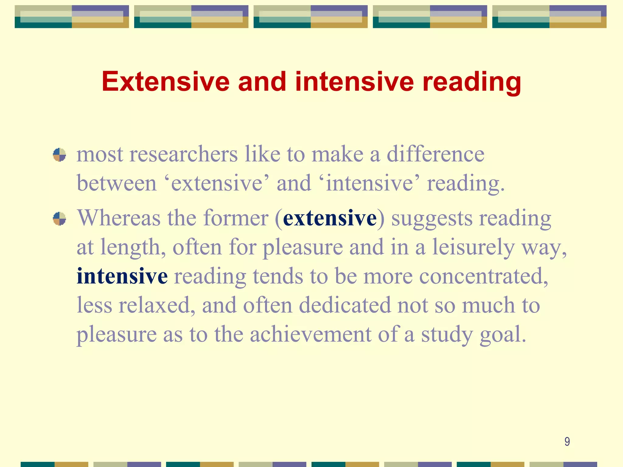 Extensive and intensive reading
most researchers like to make a difference
between ‘extensive’ and ‘intensive’ reading.
Whereas the former (extensive) suggests reading
at length, often for pleasure and in a leisurely way,
intensive reading tends to be more concentrated,
less relaxed, and often dedicated not so much to
pleasure as to the achievement of a study goal.
9
 