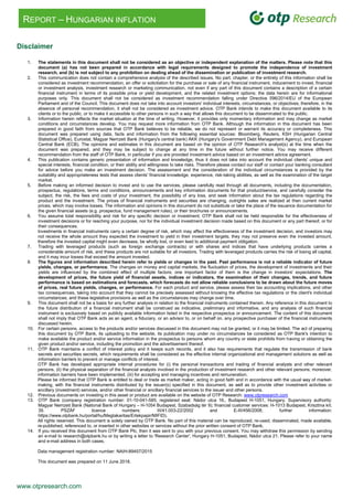 www.otpresearch.com
REPORT – HUNGARIAN INFLATION
Disclaimer
1. The statements in this document shall not be considered as an objective or independent explanation of the matters. Please note that this
document (a) has not been prepared in accordance with legal requirements designed to promote the independence of investment
research, and (b) is not subject to any prohibition on dealing ahead of the dissemination or publication of investment research.
2. This communication does not contain a comprehensive analysis of the described issues. No part, chapter, or the entirety of this information shall be
considered as investment recommendation, an offer or solicitation for the purchase or sale of any financial instrument, inducement to invest, financial
or investment analysis, investment research or marketing communication, not even if any part of this document contains a description of a certain
financial instrument in terms of its possible price or yield development, and the related investment options; the data herein are for informational
purposes only. This document shall not be considered as investment recommendation falling under Directive 596/2014/EU of the European
Parliament and of the Council. This document does not take into account investors' individual interests, circumstances, or objectives; therefore, in the
absence of personal recommendation, it shall not be considered as investment advice. OTP Bank intends to make this document available to its
clients or to the public, or to make it accessible to other persons in such a way that allows this document to be disseminated to the public.
3. Information herein reflects the market situation at the time of writing. However, it provides only momentary information and may change as market
conditions and circumstances develop. You may request more information from OTP Bank. Although the information in this document has been
prepared in good faith from sources that OTP Bank believes to be reliable, we do not represent or warrant its accuracy or completeness. This
document was prepared using data, facts and information from the following essential sources: Bloomberg, Reuters, KSH (Hungarian Central
Statistical Office), Eurostat, Magyar Nemzeti Bank (Hungary's central bank) ÁKK (Hungary's Government Debt Management Agency), and European
Central Bank (ECB). The opinions and estimates in this document are based on the opinion of OTP Research's analyst(s) at the time when the
document was prepared, and they may be subject to change at any time in the future without further notice. You may receive different
recommendation from the staff of OTP Bank, in particular if you are provided investment advice based on an investment advice agreement.
4. This publication contains generic presentation of information and knowledge, thus it does not take into account the individual clients' unique and
special interests, financial condition, or their ability and willingness to take risks. Therefore please contact our staff or contact your banking consultant
for advice before you make an investment decision. The assessment and the consideration of the individual circumstances is provided by the
suitability and appropriateness tests that assess clients' financial knowledge, experience, risk-taking abilities, as well as the examination of the target
market.
5. Before making an informed decision to invest and to use the services, please carefully read through all documents, including the documentation,
prospectus, regulations, terms and conditions, announcements and key information documents for that product/service, and carefully consider the
subject, the risk, the fees and costs of your investment, the possibility of any loss, and seek information about the tax regulations regarding the
product and the investment. The prices of financial instruments and securities are changing, outrights sales are realized at then current market
prices, which may involve losses. The information and opinions in this document do not substitute or take the place of the issuance documentation for
the given financial assets (e.g. prospectus, fund management rules), or their brochures or announcements.
6. You assume total responsibility and risk for any specific decision or investment; OTP Bank shall not be held responsible for the effectiveness of
investment decisions or for reaching your purpose, nor for the individual investment decision made based on this document or any part thereof, or for
their consequences.
Investments in financial instruments carry a certain degree of risk, which may affect the effectiveness of the investment decision, and investors may
not receive the whole amount they expected the investment to yield in their investment targets; they may not preserve even the invested amount,
therefore the invested capital might even decrease, be wholly lost, or even lead to additional payment obligation.
7. Trading with leveraged products (such as foreign exchange contracts) or with shares and indices that have underlying products carries a
considerable amount of risk, and these products are not suitable for all investors. Trading with leveraged products carries the risk of losing all capital,
and it may incur losses that exceed the amount invested.
8. The figures and information described herein refer to yields or changes in the past. Past performance is not a reliable indicator of future
yields, changes, or performance. The changes on money and capital markets, the fluctuation of prices, the development of investments and their
yields are influenced by the combined effect of multiple factors; one important factor of them is the change in investors' expectations. The
development of prices, the future yield of financial assets, indices or indicators, the examination of their changes, trends, and future
performance is based on estimations and forecasts, which forecasts do not allow reliable conclusions to be drawn about the future moves
of prices, real future yields, changes, or performance. For each product and service, please assess their tax accounting implications, and other
tax consequences, taking into account that they cannot be precisely assessed without knowing the effective tax regulations or the client's individual
circumstances; and these legislative provisions as well as the circumstances may change over time.
9. This document shall not be a basis for any further analysis in relation to the financial instruments contained therein. Any reference in this document to
the future distribution of a financial instrument shall be construed as indicative, preliminary and informative, and any analysis of such financial
instrument is exclusively based on publicly available information listed in the respective prospectus or announcement. The content of this document
shall not imply that OTP Bank acts as an agent, a fiduciary, or an advisor to, or on behalf on, any prospective purchaser of the financial instruments
discussed herein.
10. For certain persons, access to the products and/or services discussed in this document may not be granted, or it may be limited. The act of preparing
this document by OTP Bank, its uploading to the website, its publication may under no circumstances be considered as OTP Bank's intention to
make available the product and/or service information in the prospectus to persons whom any country or state prohibits from having or obtaining the
given product and/or service, including the promotion and the advertisement thereof.
11. OTP Bank maintains a conflict of interest policy and it keeps such records, and it also has requirements that regulate the transmission of bank
secrets and securities secrets, which requirements shall be considered as the effective internal organizational and management solutions as well as
information barriers to prevent or manage conflicts of interest.
OTP Bank has developed appropriate internal procedures for (i) the personal transactions and trading of financial analysts and other relevant
persons, (ii) the physical separation of the financial analysts involved in the production of investment research and other relevant persons; moreover,
information barriers have been implemented, (iii) for accepting and managing incentives and remuneration.
Please be informed that OTP Bank is entitled to deal or trade as market maker, acting in good faith and in accordance with the usual way of market-
making, with the financial instruments distributed by the issuer(s) specified in this document, as well as to provide other investment activities or
ancillary (investment) services, and/or other financial or ancillary financial services to the issuer and other persons.
12. Previous documents on investing in this asset or product are available on the website of OTP Research: www.otpresearch.com
13. OTP Bank (company registration number: 01-10-041-585; registered seat: Nádor utca 16., Budapest H-1051, Hungary. Supervisory authority:
Magyar Nemzeti Bank (National Bank of Hungary – H-1054 Budapest, Szabadság tér 9); financial customer services: H-1013 Budapest, Krisztina krt.
39. PSZÁF licence numbers: III/41.003-22/2002 and E-III/456/2008; further information:
https://www.otpbank.hu/portal/hu/Megtakaritas/Ertekpapir/MIFID).
All rights reserved. This document is solely owned by OTP Bank. No part of this material can be reproduced, re-used, disseminated, made available,
re-published, referenced to, or inserted in other websites or services without the prior written consent of OTP Bank.
14. If you received this document from OTP Bank Plc, then it was sent to you with your previous consent. You may withdraw this permission by sending
an e-mail to research@otpbank.hu or by writing a letter to 'Research Center', Hungary H-1051, Budapest, Nádor utca 21. Please refer to your name
and e-mail address in both cases.
Data management registration number: NAIH-89457/2015
This document was prepared on 11 June 2018.
 