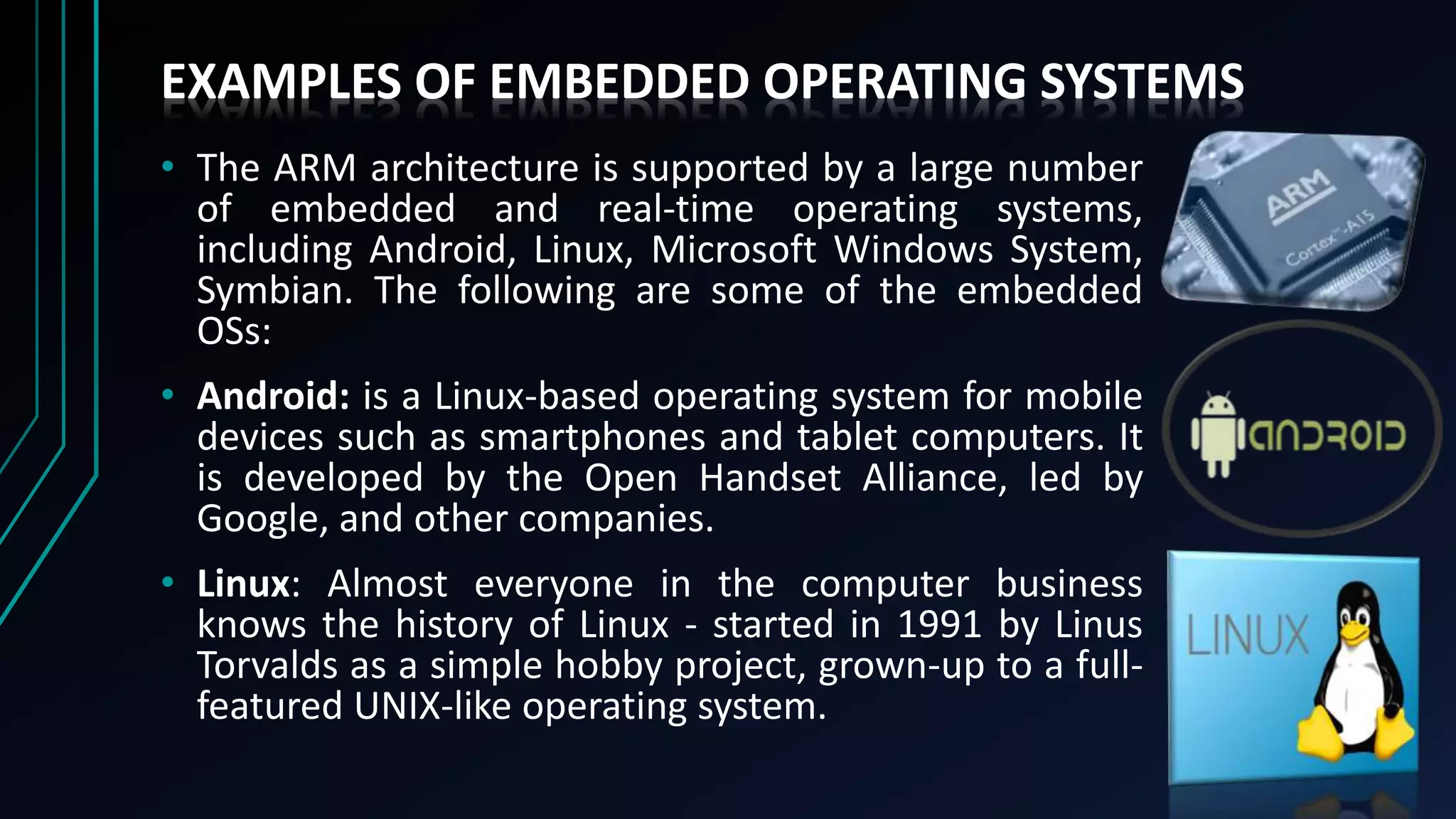EXAMPLES OF EMBEDDED OPERATING SYSTEMS
• The ARM architecture is supported by a large number
of embedded and real-time operating systems,
including Android, Linux, Microsoft Windows System,
Symbian. The following are some of the embedded
OSs:
• Android: is a Linux-based operating system for mobile
devices such as smartphones and tablet computers. It
is developed by the Open Handset Alliance, led by
Google, and other companies.
• Linux: Almost everyone in the computer business
knows the history of Linux - started in 1991 by Linus
Torvalds as a simple hobby project, grown-up to a full-
featured UNIX-like operating system.
 