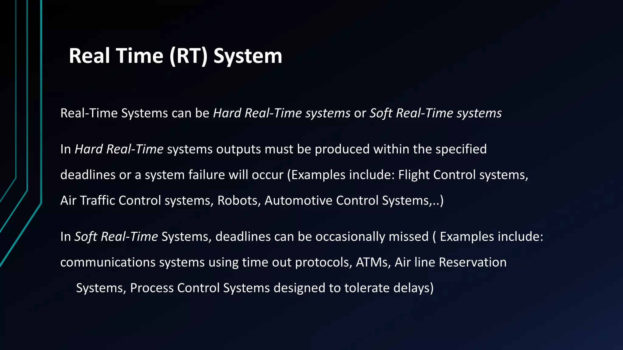 Real Time (RT) System
Real-Time Systems can be Hard Real-Time systems or Soft Real-Time systems
In Hard Real-Time systems outputs must be produced within the specified
deadlines or a system failure will occur (Examples include: Flight Control systems,
Air Traffic Control systems, Robots, Automotive Control Systems,..)
In Soft Real-Time Systems, deadlines can be occasionally missed ( Examples include:
communications systems using time out protocols, ATMs, Air line Reservation
Systems, Process Control Systems designed to tolerate delays)
 