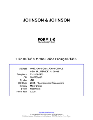 JOHNSON & JOHNSON



                                 FORM 8-K
                                 (Current report filing)




Filed 04/14/09 for the Period Ending 04/14/09


  Address          ONE JOHNSON & JOHNSON PLZ
                   NEW BRUNSWICK, NJ 08933
Telephone          732-524-2455
        CIK        0000200406
    Symbol         JNJ
 SIC Code          2834 - Pharmaceutical Preparations
   Industry        Major Drugs
     Sector        Healthcare
Fiscal Year        02/09




                                     http://www.edgar-online.com
                     © Copyright 2009, EDGAR Online, Inc. All Rights Reserved.
      Distribution and use of this document restricted under EDGAR Online, Inc. Terms of Use.
 