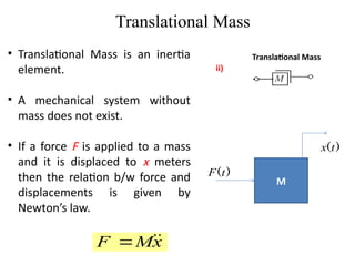 Translational Mass
Translational Mass
ii)
• Translational Mass is an inertia
element.
• A mechanical system without
mass does not exist.
• If a force F is applied to a mass
and it is displaced to x meters
then the relation b/w force and
displacements is given by
Newton’s law.
M
)
(t
F
)
(t
x
x
M
F 


 