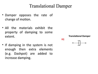 Translational Damper
Translational Damper
iii)
• Damper opposes the rate of
change of motion.
• All the materials exhibit the
property of damping to some
extent.
• If damping in the system is not
enough then extra elements
(e.g. Dashpot) are added to
increase damping.
 