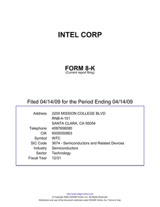 INTEL CORP



                                 FORM 8-K
                                 (Current report filing)




Filed 04/14/09 for the Period Ending 04/14/09

  Address          2200 MISSION COLLEGE BLVD
                   RNB-4-151
                   SANTA CLARA, CA 95054
Telephone          4087658080
        CIK        0000050863
    Symbol         INTC
 SIC Code          3674 - Semiconductors and Related Devices
   Industry        Semiconductors
     Sector        Technology
Fiscal Year        12/31




                                     http://www.edgar-online.com
                     © Copyright 2009, EDGAR Online, Inc. All Rights Reserved.
      Distribution and use of this document restricted under EDGAR Online, Inc. Terms of Use.
 
