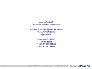 3 Mitglied im Bundesverband Kurier, Express und Postdienste e.V.
internetPost AG
Vorstand: Andreas Schumann
andreas.schumann@internetpost.ag
www.internetpost.ag
@ansch11
Unter den Linden 21
10117 Berlin
T: +49 30 609 891 66
F: +49 30 609 891 67
 