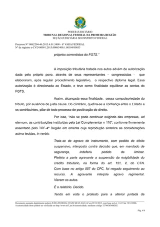 PODER JUDICIÁRIO 
TRIBUNAL REGIONAL FEDERAL DA PRIMEIRA REGIÃO 
SEÇÃO JUDICIÁRIA DO DISTRITO FEDERAL 
Processo N° 0062204-46.2013.4.01.3400 - 6ª VARA FEDERAL 
Nº de registro e-CVD 00091.2013.00063400.1.00104/00033 
próprios correntistas do FGTS.” 
A imposição tributária tratada nos autos advém de autorização 
dada pelo próprio povo, através de seus representantes – congressistas - que 
elaboraram, após regular procedimento legislativo, o respectivo diploma legal. Essa 
autorização é direcionada ao Estado, e teve como finalidade equilibrar as contas do 
FGTS. 
Assim, alcançada essa finalidade, cessa compulsoriedade do 
tributo, por ausência de justa causa. Do contrário, quebra-se a confiança entre o Estado e 
os contribuintes, pilar de todo processo de positivação do direito. 
Por isso, “não se pode continuar exigindo das empresas, ad 
eternum, as contribuições instituídas pela Lei Complementar n 110”, conforme firmemente 
assentado pelo TRF-4ª Região em ementa cuja reprodução sintetiza as considerações 
acima tecidas, in verbis: 
Trata-se de agravo de instrumento, com pedido de efeito 
suspensivo, interposto contra decisão que, em mandado de 
segurança, indeferiu pedido de liminar. 
Pleiteia a parte agravante a suspensão da exigibilidade do 
crédito tributário, na forma do art. 151, V, do CTN. 
Com base no artigo 557 do CPC, foi negado seguimento ao 
recurso. A agravante interpõe agravo regimental. 
Vieram os autos. 
É o relatório. Decido. 
Tendo em vista o protesto para a ulterior juntada da 
________________________________________________________________________________________________________________________ 
Documento assinado digitalmente pelo(a) JUÍZA FEDERAL IVANI SILVA DA LUZ em 05/12/2013, com base na Lei 11.419 de 19/12/2006. 
A autenticidade deste poderá ser verificada em http://www.trf1.jus.br/autenticidade, mediante código 32744383400202. 
Pág. 4/8 
 