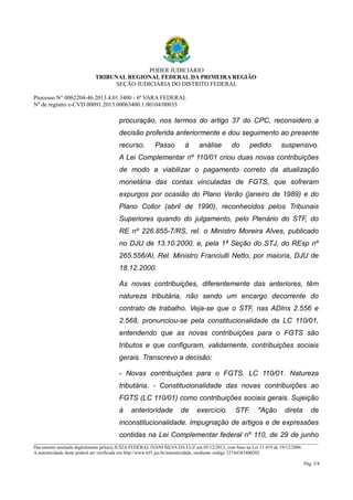 PODER JUDICIÁRIO 
TRIBUNAL REGIONAL FEDERAL DA PRIMEIRA REGIÃO 
SEÇÃO JUDICIÁRIA DO DISTRITO FEDERAL 
Processo N° 0062204-46.2013.4.01.3400 - 6ª VARA FEDERAL 
Nº de registro e-CVD 00091.2013.00063400.1.00104/00033 
procuração, nos termos do artigo 37 do CPC, reconsidero a 
decisão proferida anteriormente e dou seguimento ao presente 
recurso. Passo à análise do pedido suspensivo. 
A Lei Complementar nº 110/01 criou duas novas contribuições 
de modo a viabilizar o pagamento correto da atualização 
monetária das contas vinculadas de FGTS, que sofreram 
expurgos por ocasião do Plano Verão (janeiro de 1989) e do 
Plano Collor (abril de 1990), reconhecidos pelos Tribunais 
Superiores quando do julgamento, pelo Plenário do STF, do 
RE nº 226.855-7/RS, rel. o Ministro Moreira Alves, publicado 
no DJU de 13.10.2000, e, pela 1ª Seção do STJ, do REsp nº 
265.556/Al, Rel. Ministro Franciulli Netto, por maioria, DJU de 
18.12.2000. 
As novas contribuições, diferentemente das anteriores, têm 
natureza tributária, não sendo um encargo decorrente do 
contrato de trabalho. Veja-se que o STF, nas ADIns 2.556 e 
2.568, pronunciou-se pela constitucionalidade da LC 110/01, 
entendendo que as novas contribuições para o FGTS são 
tributos e que configuram, validamente, contribuições sociais 
gerais. Transcrevo a decisão: 
- Novas contribuições para o FGTS. LC 110/01. Natureza 
tributária. - Constitucionalidade das novas contribuições ao 
FGTS (LC 110/01) como contribuições sociais gerais. Sujeição 
à anterioridade de exercício. STF. "Ação direta de 
inconstitucionalidade. Impugnação de artigos e de expressões 
contidas na Lei Complementar federal nº 110, de 29 de junho 
________________________________________________________________________________________________________________________ 
Documento assinado digitalmente pelo(a) JUÍZA FEDERAL IVANI SILVA DA LUZ em 05/12/2013, com base na Lei 11.419 de 19/12/2006. 
A autenticidade deste poderá ser verificada em http://www.trf1.jus.br/autenticidade, mediante código 32744383400202. 
Pág. 5/8 
 