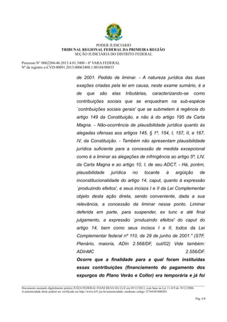 PODER JUDICIÁRIO 
TRIBUNAL REGIONAL FEDERAL DA PRIMEIRA REGIÃO 
SEÇÃO JUDICIÁRIA DO DISTRITO FEDERAL 
Processo N° 0062204-46.2013.4.01.3400 - 6ª VARA FEDERAL 
Nº de registro e-CVD 00091.2013.00063400.1.00104/00033 
de 2001. Pedido de liminar. - A natureza jurídica das duas 
exações criadas pela lei em causa, neste exame sumário, é a 
de que são elas tributárias, caracterizando-se como 
contribuições sociais que se enquadram na sub-espécie 
`contribuições sociais gerais' que se submetem à regência do 
artigo 149 da Constituição, e não à do artigo 195 da Carta 
Magna. - Não-ocorrência de plausibilidade jurídica quanto às 
alegadas ofensas aos artigos 145, § 1º, 154, I, 157, II, e 167, 
IV, da Constituição. - Também não apresentam plausibilidade 
jurídica suficiente para a concessão de medida excepcional 
como é a liminar as alegações de infringência ao artigo 5º, LIV, 
da Carta Magna e ao artigo 10, I, de seu ADCT. - Há, porém, 
plausibilidade jurídica no tocante à argüição de 
inconstitucionalidade do artigo 14, caput, quanto à expressão 
`produzindo efeitos', e seus incisos I e II da Lei Complementar 
objeto desta ação direta, sendo conveniente, dada a sua 
relevância, a concessão da liminar nesse ponto. Liminar 
deferida em parte, para suspender, ex tunc e até final 
julgamento, a expressão `produzindo efeitos' do caput do 
artigo 14, bem como seus incisos I e II, todos da Lei 
Complementar federal nº 110, de 29 de junho de 2001." (STF, 
Plenário, maioria, ADIn 2.568/DF, out/02) Vide também: 
ADInMC 2.556/DF. 
Ocorre que a finalidade para a qual foram instituídas 
essas contribuições (financiamento do pagamento dos 
expurgos do Plano Verão e Collor) era temporária e já foi 
________________________________________________________________________________________________________________________ 
Documento assinado digitalmente pelo(a) JUÍZA FEDERAL IVANI SILVA DA LUZ em 05/12/2013, com base na Lei 11.419 de 19/12/2006. 
A autenticidade deste poderá ser verificada em http://www.trf1.jus.br/autenticidade, mediante código 32744383400202. 
Pág. 6/8 
 