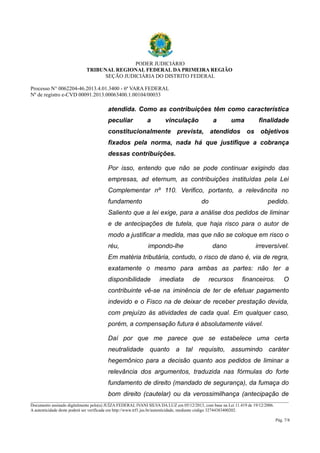 PODER JUDICIÁRIO 
TRIBUNAL REGIONAL FEDERAL DA PRIMEIRA REGIÃO 
SEÇÃO JUDICIÁRIA DO DISTRITO FEDERAL 
Processo N° 0062204-46.2013.4.01.3400 - 6ª VARA FEDERAL 
Nº de registro e-CVD 00091.2013.00063400.1.00104/00033 
atendida. Como as contribuições têm como característica 
peculiar a vinculação a uma finalidade 
constitucionalmente prevista, atendidos os objetivos 
fixados pela norma, nada há que justifique a cobrança 
dessas contribuições. 
Por isso, entendo que não se pode continuar exigindo das 
empresas, ad eternum, as contribuições instituídas pela Lei 
Complementar nº 110. Verifico, portanto, a relevâncita no 
fundamento do pedido. 
Saliento que a lei exige, para a análise dos pedidos de liminar 
e de antecipações de tutela, que haja risco para o autor de 
modo a justificar a medida, mas que não se coloque em risco o 
réu, impondo-lhe dano irreversível. 
Em matéria tributária, contudo, o risco de dano é, via de regra, 
exatamente o mesmo para ambas as partes: não ter a 
disponibilidade imediata de recursos financeiros. O 
contribuinte vê-se na iminência de ter de efetuar pagamento 
indevido e o Fisco na de deixar de receber prestação devida, 
com prejuízo às atividades de cada qual. Em qualquer caso, 
porém, a compensação futura é absolutamente viável. 
Daí por que me parece que se estabelece uma certa 
neutralidade quanto a tal requisito, assumindo caráter 
hegemônico para a decisão quanto aos pedidos de liminar a 
relevância dos argumentos, traduzida nas fórmulas do forte 
fundamento de direito (mandado de segurança), da fumaça do 
bom direito (cautelar) ou da verossimilhança (antecipação de 
________________________________________________________________________________________________________________________ 
Documento assinado digitalmente pelo(a) JUÍZA FEDERAL IVANI SILVA DA LUZ em 05/12/2013, com base na Lei 11.419 de 19/12/2006. 
A autenticidade deste poderá ser verificada em http://www.trf1.jus.br/autenticidade, mediante código 32744383400202. 
Pág. 7/8 
 