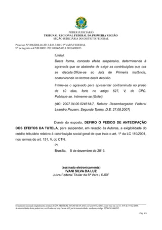 PODER JUDICIÁRIO 
TRIBUNAL REGIONAL FEDERAL DA PRIMEIRA REGIÃO 
SEÇÃO JUDICIÁRIA DO DISTRITO FEDERAL 
Processo N° 0062204-46.2013.4.01.3400 - 6ª VARA FEDERAL 
Nº de registro e-CVD 00091.2013.00063400.1.00104/00033 
tutela). 
Desta forma, concedo efeito suspensivo, determinando à 
agravada que se abstenha de exigir as contribuições que ora 
se discute.Oficie-se ao Juiz de Primeira Instância, 
comunicando os termos desta decisão. 
Intime-se o agravado para apresentar contraminuta no prazo 
de 10 dias, forte no artigo 527, V, do CPC. 
Publique-se. Intimeme-se.(Grifei) 
(AG 2007.04.00.024614-7, Relator Desembargador Federal 
Leandro Pausen, Segunda Turma, D.E. 27.08.2007) 
Diante do exposto, DEFIRO O PEDIDO DE ANTECIPAÇÃO 
DOS EFEITOS DA TUTELA, para suspender, em relação às Autoras, a exigibilidade do 
crédito tributário relativo à contribuição social geral de que trata o art. 1º da LC 110/2001, 
nos termos do art. 151, V, do CTN. 
P.I. 
Brasília, 5 de dezembro de 2013. 
(assinado eletronicamente) 
IVANI SILVA DA LUZ 
Juíza Federal Titular da 6ª Vara / SJDF 
________________________________________________________________________________________________________________________ 
Documento assinado digitalmente pelo(a) JUÍZA FEDERAL IVANI SILVA DA LUZ em 05/12/2013, com base na Lei 11.419 de 19/12/2006. 
A autenticidade deste poderá ser verificada em http://www.trf1.jus.br/autenticidade, mediante código 32744383400202. 
Pág. 8/8 
