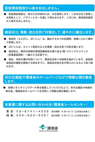 仮設焼却施設から排水を出しません。
●

仮設焼却施設は、排ガスの冷却のため、水を使用します。この水は全て蒸発し、
水蒸気として、バグフィルターを通して排出されます。このため、仮設焼却施設
から排水を出しません。

焼却灰は､飛散・流出を防ぐ対策をして､速やかに搬出します。
●

焼却灰（もえがら、ばいじん）は、搬出するまでの短期間、容器に入れて屋内
で管理します。

●

ばいじんは、セメント固型化などの飛散・流出を防ぐ対策を講じます。

●

焼却灰は、既存の民間の管理型最終処分場である(株)フクシマエコテック
（双葉郡富岡町）へ搬入する計画です。

●

現在、本処分場の利用について、関係自治体への説明を進めています。仮設焼
却施設の運転を開始する時点までに、焼却灰の処分先が明らかになるよう取り組
みます。

市の広報誌や環境省のホームページなどで情報公開を徹底
します。
●

皆様にモニタリングデータ等を確認していただけるよう、市の広報誌や地域の
掲示板、環境省のホームページを活用して情報公開を徹底します。

本事業に関するお問い合わせ先（環境省コールセンタ－）
東 京：０３－６７４１－４５３５
福 島：０２４－５２３－５３９１

受付時間

9:30～18:15（土日祝日を除く）

受付時間

8:30～17:15（土日祝日を除く）

 