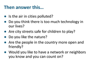 Then answer this…
● Is the air in cities polluted?
● Do you think there is too much technology in
our lives?
● Are city streets safe for children to play?
● Do you like the nature?
● Are the people in the country more open and
friendly?
● Would you like to have a network or neighbors
you know and you can count on?
 