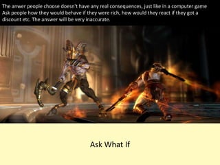 Ask What If
The anwer people choose doesn't have any real consequences, just like in a computer game
Ask people how they would behave if they were rich, how would they react if they got a
discount etc. The answer will be very inaccurate.
 