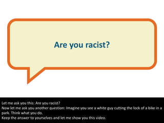 Are you racist?
Let me ask you this: Are you racist?
Now let me ask you another question: Imagine you see a white guy cutting the lock of a bike in a
park. Think what you do.
Keep the answer to yourselves and let me show you this video.
 