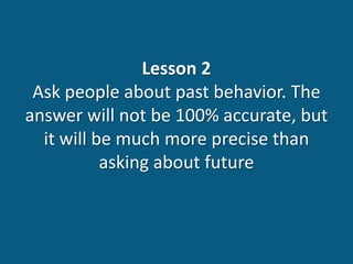 Lesson 2
Ask people about past behavior. The
answer will not be 100% accurate, but
it will be much more precise than
asking about future
 