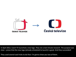 In April 2012, Czech TV launched a new logo. They ran a last-minute research. The purpose was
clear – prove that the new logo (already scheduled to launch) is good. And they succeeded!
They used several cool tricks to do that. I‘m gonna show you two of them.
 
