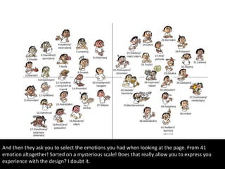 And then they ask you to select the emotions you had when looking at the page. From 41
emotion altogether! Sorted on a mysterious scale! Does that really allow you to express you
experience with the design? I doubt it.
 