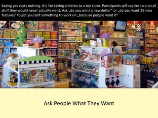 Ask People What They Want
Saying yes costs nothing. It‘s like taking children to a toy store. Participants will say yes to a lot of
stuff they would never actually want. Ask „do you want a newsletter“ or „do you want 28 new
features“ to get yourself something to work on „because people want it“
 