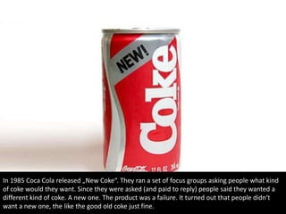 In 1985 Coca Cola released „New Coke“. They ran a set of focus groups asking people what kind
of coke would they want. Since they were asked (and paid to reply) people said they wanted a
different kind of coke. A new one. The product was a failure. It turned out that people didn‘t
want a new one, the like the good old coke just fine.
 
