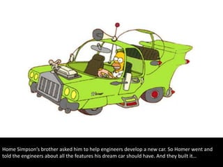 Home Simpson‘s brother asked him to help engineers develop a new car. So Homer went and
told the engineers about all the features his dream car should have. And they built it…
 