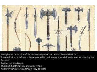 I will give you a set of useful tools to manipulate the results of your research
Some will directly influence the results, others will simply spread chaos (useful for covering the
former)
And for the good guys…
This is a list of things you should never do
And fire your research agency if they do them
 