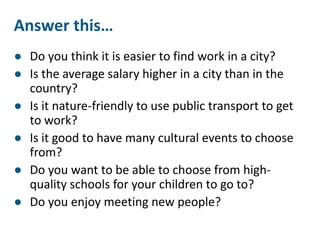 Answer this…
● Do you think it is easier to find work in a city?
● Is the average salary higher in a city than in the
country?
● Is it nature-friendly to use public transport to get
to work?
● Is it good to have many cultural events to choose
from?
● Do you want to be able to choose from high-
quality schools for your children to go to?
● Do you enjoy meeting new people?
 