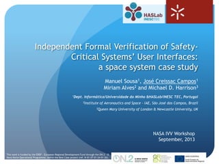 1
Independent Formal Verification of Safety-
Critical Systems’ User Interfaces:
a space system case study
NASA IVV Workshop
September, 2013
Manuel Sousa1, José Creissac Campos1
Miriam Alves2 and Michael D. Harrison3
1Dept. Informática/Universidade do Minho &HASLab/INESC TEC, Portugal
2Institute of Aeronautics and Space - IAE, São José dos Campos, Brazil
3Queen Mary University of London & Newcastle University, UK
* This work is funded by the ERDF - European Regional Development Fund through the ON.2 – O
Novo Norte Operational Programme, within the Best Case project (ref. N-01-07-01-24-01-26).
 