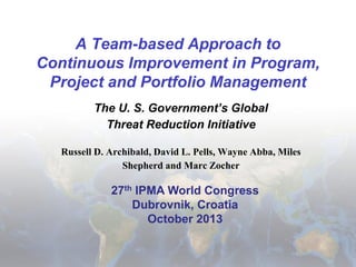 A Team-based Approach to
Continuous Improvement in Program,
Project and Portfolio Management
The U. S. Government’s Global
Threat Reduction Initiative
Russell D. Archibald, David L. Pells, Wayne Abba, Miles
Shepherd and Marc Zocher

27th IPMA World Congress
Dubrovnik, Croatia
October 2013

 