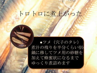 トロトロに煮上がった　　●ツメ（穴子のタレ）煮汁の残りを半分くらい別の鍋に移してツメ用の砂糖を加えて蜂蜜状になるまでゆっくり煮詰めます