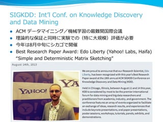SIGKDD:  Intʼ’l  Conf.  on  Knowledge  Discovery  
and  Data  Mining
l  ACM  データマイニング／機械学習の最難関国際会議
l  理理論論的な保証と同時に実験での（特...