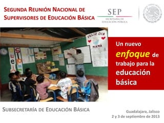 SEGUNDA REUNIÓN NACIONAL DE
SUPERVISORES DE EDUCACIÓN BÁSICA
SUBSECRETARÍA DE EDUCACIÓN BÁSICA
Un nuevo
enfoque de
trabajo para la
educación
básica
Guadalajara, Jalisco
2 y 3 de septiembre de 2013
 