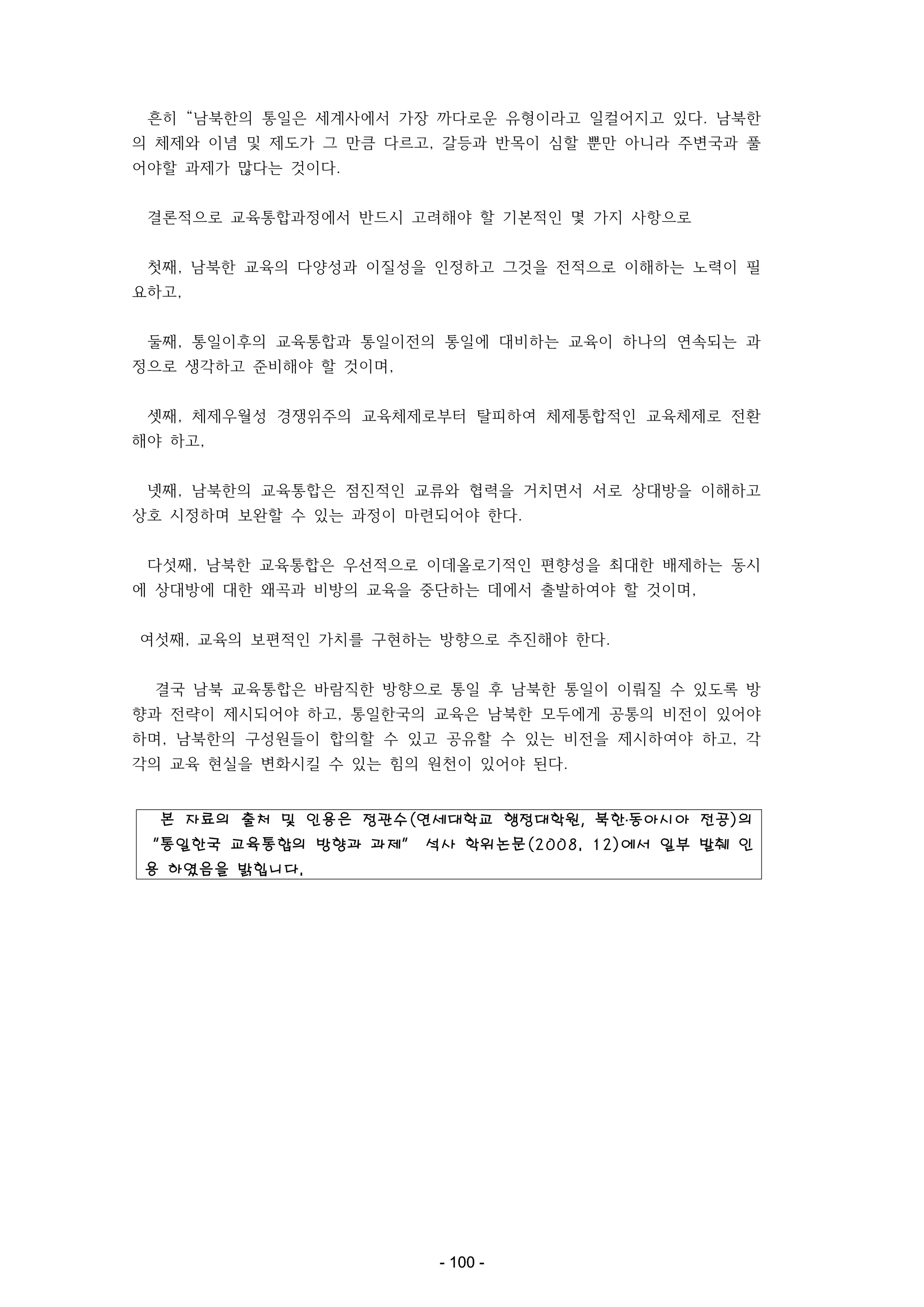 흔히 “남북한의 통일은 세계사에서 가장 까다로운 유형이라고 일컬어지고 있다. 남북한
의 체제와 이념 및 제도가 그 만큼 다르고, 갈등과 반목이 심할 뿐만 아니라 주변국과 풀
어야할 과제가 많다는 것이다.
결론적으로 교육통합과정에서 반드시 고려해야 할 기본적인 몇 가지 사항으로
첫째, 남북한 교육의 다양성과 이질성을 인정하고 그것을 전적으로 이해하는 노력이 필
요하고,
둘째, 통일이후의 교육통합과 통일이전의 통일에 대비하는 교육이 하나의 연속되는 과
정으로 생각하고 준비해야 할 것이며,
셋째, 체제우월성 경쟁위주의 교육체제로부터 탈피하여 체제통합적인 교육체제로 전환
해야 하고,
넷째, 남북한의 교육통합은 점진적인 교류와 협력을 거치면서 서로 상대방을 이해하고
상호 시정하며 보완할 수 있는 과정이 마련되어야 한다.
다섯째, 남북한 교육통합은 우선적으로 이데올로기적인 편향성을 최대한 배제하는 동시
에 상대방에 대한 왜곡과 비방의 교육을 중단하는 데에서 출발하여야 할 것이며,
여섯째, 교육의 보편적인 가치를 구현하는 방향으로 추진해야 한다.
결국 남북 교육통합은 바람직한 방향으로 통일 후 남북한 통일이 이뤄질 수 있도록 방
향과 전략이 제시되어야 하고, 통일한국의 교육은 남북한 모두에게 공통의 비전이 있어야
하며, 남북한의 구성원들이 합의할 수 있고 공유할 수 있는 비전을 제시하여야 하고, 각
각의 교육 현실을 변화시킬 수 있는 힘의 원천이 있어야 된다.

본 자료의 출처 및 인용은 정관수(연세대학교 행정대학원, 북한․동아시아 전공)의
“통일한국 교육통합의 방향과 과제” 석사 학위논문(2008. 12)에서 일부 발췌 인
용 하였음을 밝힙니다.

- 100 -

 