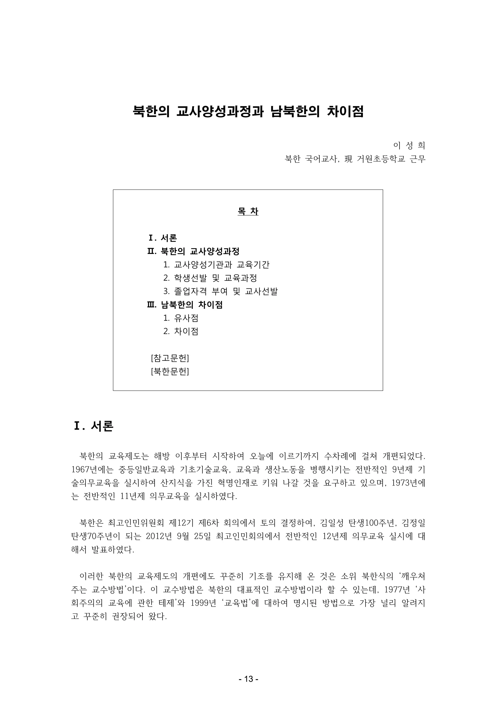 북한의 교사양성과정과 남북한의 차이점
이 성 희
북한 국어교사, 現 거원초등학교 근무

목 차
Ⅰ. 서론
Ⅱ. 북한의 교사양성과정
1. 교사양성기관과 교육기간
2. 학생선발 및 교육과정
3. 졸업자격 부여 및 교사선발
Ⅲ. 남북한의 차이점
1. 유사점
2. 차이점
[참고문헌]
[북한문헌]

Ⅰ. 서론
북한의 교육제도는 해방 이후부터 시작하여 오늘에 이르기까지 수차례에 걸쳐 개편되었다.
1967년에는 중등일반교육과 기초기술교육, 교육과 생산노동을 병행시키는 전반적인 9년제 기
술의무교육을 실시하여 산지식을 가진 혁명인재로 키워 나갈 것을 요구하고 있으며, 1973년에
는 전반적인 11년제 의무교육을 실시하였다.
북한은 최고인민위원회 제12기 제6차 회의에서 토의 결정하여, 김일성 탄생100주년, 김정일
탄생70주년이 되는 2012년 9월 25일 최고인민회의에서 전반적인 12년제 의무교육 실시에 대
해서 발표하였다.
이러한 북한의 교육제도의 개편에도 꾸준히 기조를 유지해 온 것은 소위 북한식의 ‘깨우쳐
주는 교수방법’이다. 이 교수방법은 북한의 대표적인 교수방법이라 할 수 있는데, 1977년 ‘사
회주의의 교육에 관한 테제’와 1999년 ‘교육법’에 대하여 명시된 방법으로 가장 널리 알려지
고 꾸준히 권장되어 왔다.

- 13 -

 