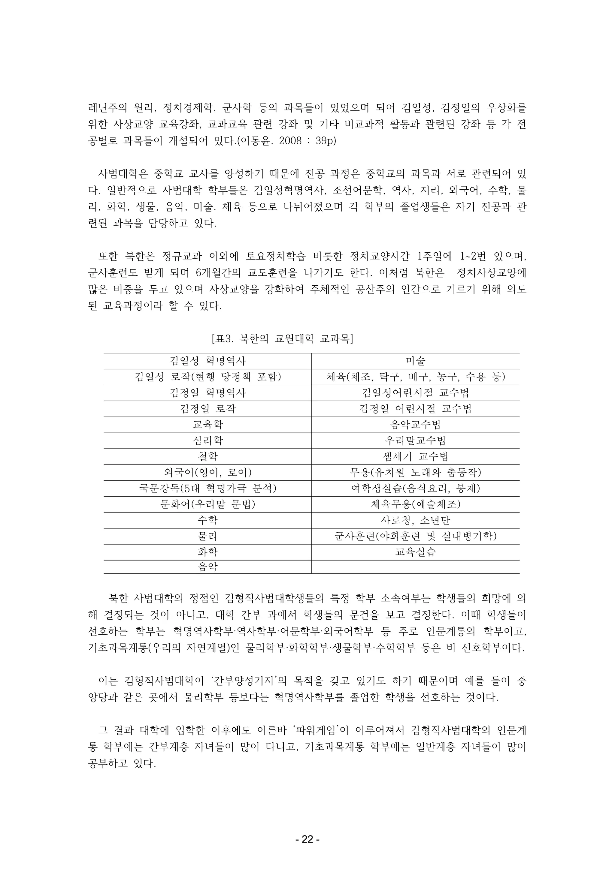 레닌주의 원리, 정치경제학, 군사학 등의 과목들이 있었으며 되어 김일성, 김정일의 우상화를
위한 사상교양 교육강좌, 교과교육 관련 강좌 및 기타 비교과적 활동과 관련된 강좌 등 각 전
공별로 과목들이 개설되어 있다.(이동윤. 2008 : 39p)
사범대학은 중학교 교사를 양성하기 때문에 전공 과정은 중학교의 과목과 서로 관련되어 있
다. 일반적으로 사범대학 학부들은 김일성혁명역사, 조선어문학, 역사, 지리, 외국어, 수학, 물
리, 화학, 생물, 음악, 미술, 체육 등으로 나뉘어졌으며 각 학부의 졸업생들은 자기 전공과 관
련된 과목을 담당하고 있다.
또한 북한은 정규교과 이외에 토요정치학습 비롯한 정치교양시간 1주일에 1~2번 있으며,
군사훈련도 받게 되며 6개월간의 교도훈련을 나가기도 한다. 이처럼 북한은

정치사상교양에

많은 비중을 두고 있으며 사상교양을 강화하여 주체적인 공산주의 인간으로 기르기 위해 의도
된 교육과정이라 할 수 있다.
[표3. 북한의 교원대학 교과목]
김일성 혁명역사

미술

김일성 로작(현행 당정책 포함)

체육(체조, 탁구, 배구, 농구, 수용 등)

김정일 혁명역사

김일성어린시절 교수법

김정일 로작

김정일 어린시절 교수법

교육학

음악교수법

심리학

우리말교수법

철학

셈세기 교수법

외국어(영어, 로어)

무용(유치원 노래와 춤동작)

국문강독(5대 혁명가극 분석)

여학생실습(음식요리, 봉제)

문화어(우리말 문법)

체육무용(예술체조)

수학

사로청, 소년단

물리

군사훈련(야회훈련 및 실내병기학)

화학
음악

교육실습

북한 사범대학의 정점인 김형직사범대학생들의 특정 학부 소속여부는 학생들의 희망에 의
해 결정되는 것이 아니고, 대학 간부 과에서 학생들의 문건을 보고 결정한다. 이때 학생들이
선호하는 학부는 혁명역사학부·역사학부·어문학부·외국어학부 등 주로 인문계통의 학부이고,
기초과목계통(우리의 자연계열)인 물리학부·화학학부·생물학부·수학학부 등은 비 선호학부이다.
이는 김형직사범대학이 ‘간부양성기지’의 목적을 갖고 있기도 하기 때문이며 예를 들어 중
앙당과 같은 곳에서 물리학부 등보다는 혁명역사학부를 졸업한 학생을 선호하는 것이다.
그 결과 대학에 입학한 이후에도 이른바 ‘파워게임’이 이루어져서 김형직사범대학의 인문계
통 학부에는 간부계층 자녀들이 많이 다니고, 기초과목계통 학부에는 일반계층 자녀들이 많이
공부하고 있다.

- 22 -

 