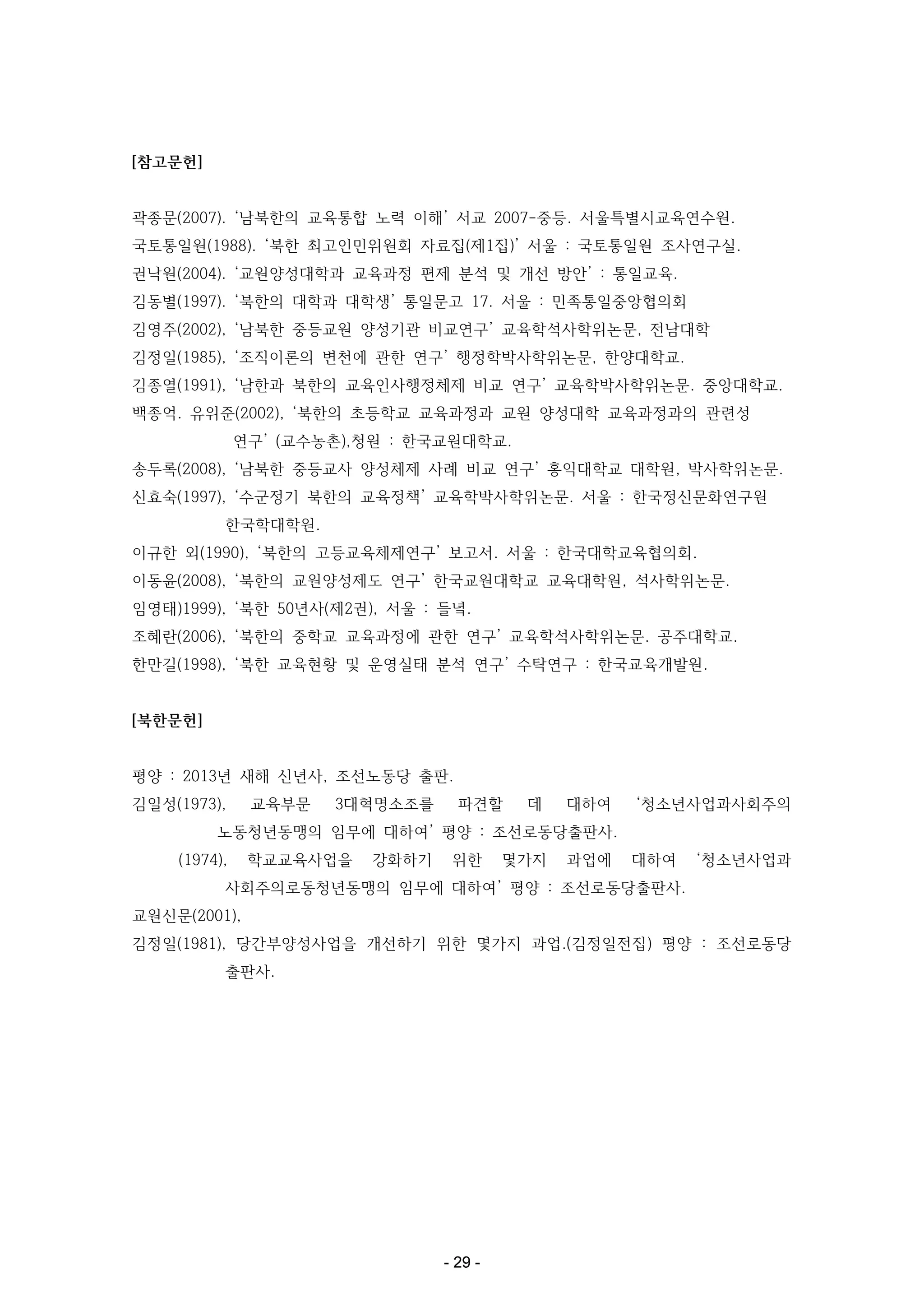 [참고문헌]

곽종문(2007). ‘남북한의 교육통합 노력 이해’ 서교 2007-중등. 서울특별시교육연수원.
국토통일원(1988). ‘북한 최고인민위원회 자료집(제1집)’ 서울 : 국토통일원 조사연구실.
권낙원(2004). ‘교원양성대학과 교육과정 편제 분석 및 개선 방안’ : 통일교육.
김동별(1997). ‘북한의 대학과 대학생’ 통일문고 17. 서울 : 민족통일중앙협의회
김영주(2002), ‘남북한 중등교원 양성기관 비교연구’ 교육학석사학위논문, 전남대학
김정일(1985), ‘조직이론의 변천에 관한 연구’ 행정학박사학위논문, 한양대학교.
김종열(1991), ‘남한과 북한의 교육인사행정체제 비교 연구’ 교육학박사학위논문. 중앙대학교.
백종억. 유위준(2002), ‘북한의 초등학교 교육과정과 교원 양성대학 교육과정과의 관련성
연구’ (교수농촌),청원 : 한국교원대학교.
송두록(2008), ‘남북한 중등교사 양성체제 사례 비교 연구’ 홍익대학교 대학원, 박사학위논문.
신효숙(1997), ‘수군정기 북한의 교육정책’ 교육학박사학위논문. 서울 : 한국정신문화연구원
한국학대학원.
이규한 외(1990), ‘북한의 고등교육체제연구’ 보고서. 서울 : 한국대학교육협의회.
이동윤(2008), ‘북한의 교원양성제도 연구’ 한국교원대학교 교육대학원, 석사학위논문.
임영태)1999), ‘북한 50년사(제2권), 서울 : 들녘.
조혜란(2006), ‘북한의 중학교 교육과정에 관한 연구’ 교육학석사학위논문. 공주대학교.
한만길(1998), ‘북한 교육현황 및 운영실태 분석 연구’ 수탁연구 : 한국교육개발원.

[북한문헌]

평양 : 2013년 새해 신년사, 조선노동당 출판.
김일성(1973),

교육부문

3대혁명소조를

파견할

데

대하여

‘청소년사업과사회주의

노동청년동맹의 임무에 대하여’ 평양 : 조선로동당출판사.
(1974),

학교교육사업을

강화하기

위한

몇가지

과업에

대하여

‘청소년사업과

사회주의로동청년동맹의 임무에 대하여’ 평양 : 조선로동당출판사.
교원신문(2001),
김정일(1981), 당간부양성사업을 개선하기 위한 몇가지 과업.(김정일전집) 평양 : 조선로동당
출판사.

- 29 -

 