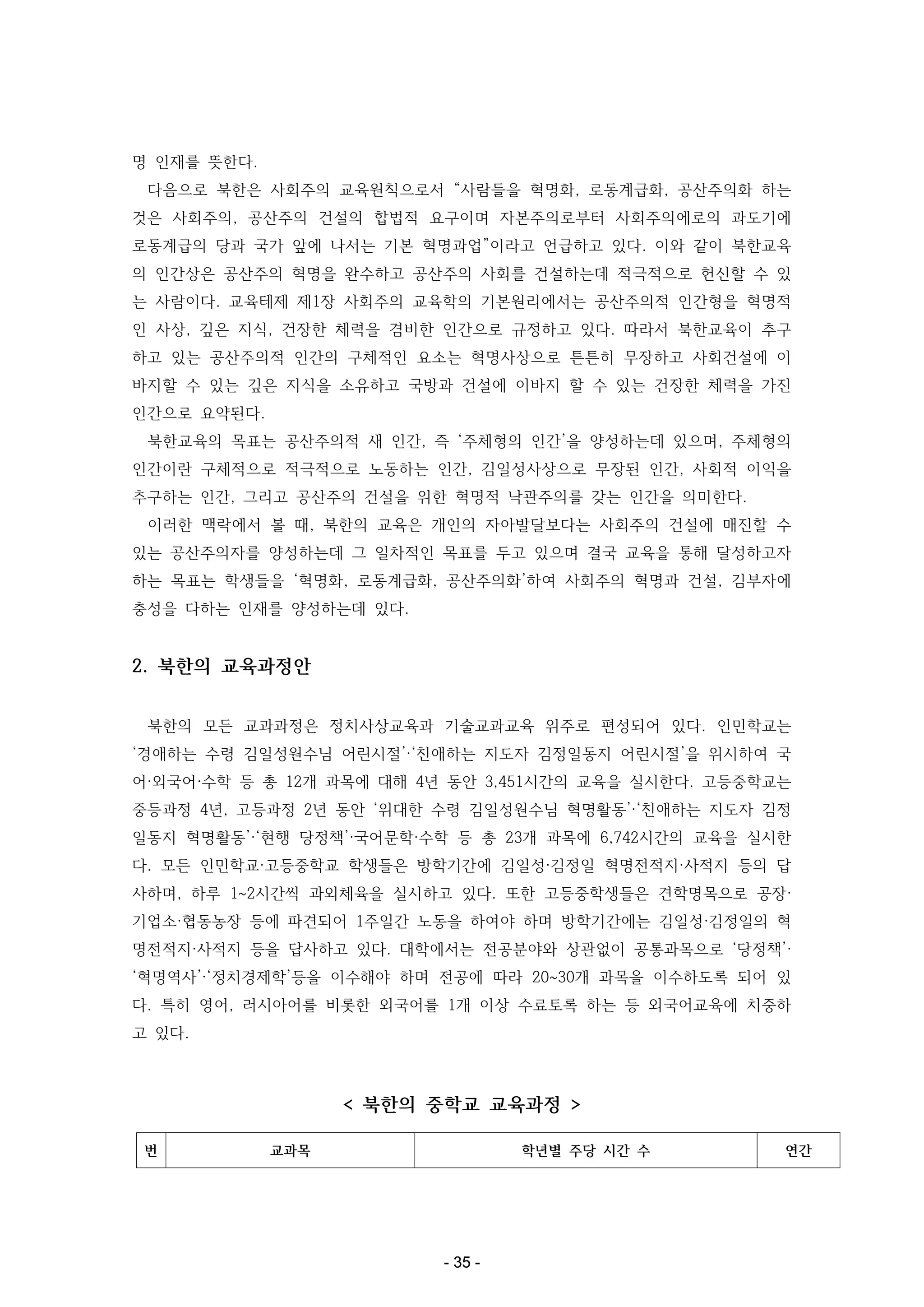 명 인재를 뜻한다.
다음으로 북한은 사회주의 교육원칙으로서 “사람들을 혁명화, 로동계급화, 공산주의화 하는
것은 사회주의, 공산주의 건설의 합법적 요구이며 자본주의로부터 사회주의에로의 과도기에
로동계급의 당과 국가 앞에 나서는 기본 혁명과업”이라고 언급하고 있다. 이와 같이 북한교육
의 인간상은 공산주의 혁명을 완수하고 공산주의 사회를 건설하는데 적극적으로 헌신할 수 있
는 사람이다. 교육테제 제1장 사회주의 교육학의 기본원리에서는 공산주의적 인간형을 혁명적
인 사상, 깊은 지식, 건장한 체력을 겸비한 인간으로 규정하고 있다. 따라서 북한교육이 추구
하고 있는 공산주의적 인간의 구체적인 요소는 혁명사상으로 튼튼히 무장하고 사회건설에 이
바지할 수 있는 깊은 지식을 소유하고 국방과 건설에 이바지 할 수 있는 건장한 체력을 가진
인간으로 요약된다.
북한교육의 목표는 공산주의적 새 인간, 즉 ‘주체형의 인간’을 양성하는데 있으며, 주체형의
인간이란 구체적으로 적극적으로 노동하는 인간, 김일성사상으로 무장된 인간, 사회적 이익을
추구하는 인간, 그리고 공산주의 건설을 위한 혁명적 낙관주의를 갖는 인간을 의미한다.
이러한 맥락에서 볼 때, 북한의 교육은 개인의 자아발달보다는 사회주의 건설에 매진할 수
있는 공산주의자를 양성하는데 그 일차적인 목표를 두고 있으며 결국 교육을 통해 달성하고자
하는 목표는 학생들을 ‘혁명화, 로동계급화, 공산주의화’하여 사회주의 혁명과 건설, 김부자에
충성을 다하는 인재를 양성하는데 있다.

2. 북한의 교육과정안
북한의 모든 교과과정은 정치사상교육과 기술교과교육 위주로 편성되어 있다. 인민학교는
‘경애하는 수령 김일성원수님 어린시절’·‘친애하는 지도자 김정일동지 어린시절’을 위시하여 국
어·외국어·수학 등 총 12개 과목에 대해 4년 동안 3,451시간의 교육을 실시한다. 고등중학교는
중등과정 4년, 고등과정 2년 동안 ‘위대한 수령 김일성원수님 혁명활동’·‘친애하는 지도자 김정
일동지 혁명활동’·‘현행 당정책’·국어문학·수학 등 총 23개 과목에 6,742시간의 교육을 실시한
다. 모든 인민학교·고등중학교 학생들은 방학기간에 김일성·김정일 혁명전적지·사적지 등의 답
사하며, 하루 1~2시간씩 과외체육을 실시하고 있다. 또한 고등중학생들은 견학명목으로 공장·
기업소·협동농장 등에 파견되어 1주일간 노동을 하여야 하며 방학기간에는 김일성·김정일의 혁
명전적지·사적지 등을 답사하고 있다. 대학에서는 전공분야와 상관없이 공통과목으로 ‘당정책’·
‘혁명역사’·‘정치경제학’등을 이수해야 하며 전공에 따라 20~30개 과목을 이수하도록 되어 있
다. 특히 영어, 러시아어를 비롯한 외국어를 1개 이상 수료토록 하는 등 외국어교육에 치중하
고 있다.

< 북한의 중학교 교육과정 >
번

교과목

학년별 주당 시간 수

- 35 -

연간

 