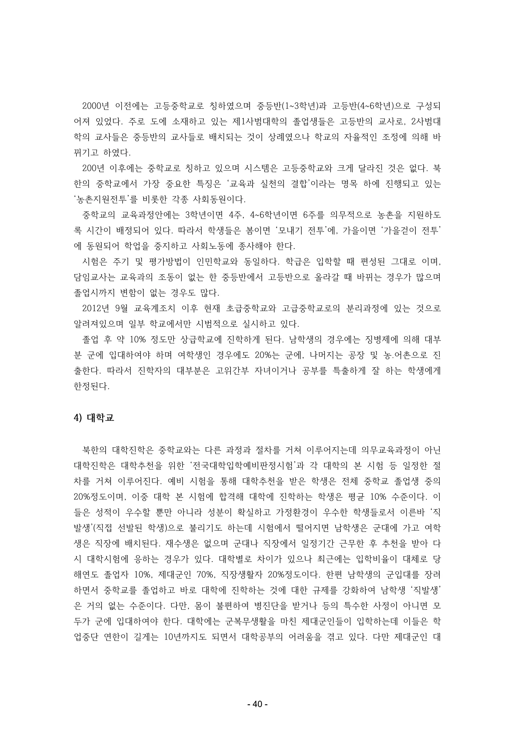 2000년 이전에는 고등중학교로 칭하였으며 중등반(1~3학년)과 고등반(4~6학년)으로 구성되
어져 있었다. 주로 도에 소재하고 있는 제1사범대학의 졸업생들은 고등반의 교사로, 2사범대
학의 교사들은 중등반의 교사들로 배치되는 것이 상례였으나 학교의 자율적인 조정에 의해 바
뀌기고 하였다.
200년 이후에는 중학교로 칭하고 있으며 시스템은 고등중학교와 크게 달라진 것은 없다. 북
한의 중학교에서 가장 중요한 특징은 ‘교육과 실천의 결합’이라는 명목 하에 진행되고 있는
‘농촌지원전투’를 비롯한 각종 사회동원이다.
중학교의 교육과정안에는 3학년이면 4주, 4~6학년이면 6주를 의무적으로 농촌을 지원하도
록 시간이 배정되어 있다. 따라서 학생들은 봄이면 ‘모내기 전투’에, 가을이면 ‘가을걷이 전투’
에 동원되어 학업을 중지하고 사회노동에 종사해야 한다.
시험은 주기 및 평가방법이 인민학교와 동일하다. 학급은 입학할 때 편성된 그대로 이며,
담임교사는 교육과의 조동이 없는 한 중등반에서 고등반으로 올라갈 때 바뀌는 경우가 많으며
졸업시까지 변함이 없는 경우도 많다.
2012년 9월 교육계조치 이후 현재 초급중학교와 고급중학교로의 분리과정에 있는 것으로
알려져있으며 일부 학교에서만 시범적으로 실시하고 있다.
졸업 후 약 10% 정도만 상급학교에 진학하게 된다. 남학생의 경우에는 징병제에 의해 대부
분 군에 입대하여야 하며 여학생인 경우에도 20%는 군에, 나머지는 공장 및 농․어촌으로 진
출한다. 따라서 진학자의 대부분은 고위간부 자녀이거나 공부를 특출하게 잘 하는 학생에게
한정된다.

4) 대학교
북한의 대학진학은 중학교와는 다른 과정과 절차를 거쳐 이루어지는데 의무교육과정이 아닌
대학진학은 대학추천을 위한 ‘전국대학입학예비판정시험’과 각 대학의 본 시험 등 일정한 절
차를 거쳐 이루어진다. 예비 시험을 통해 대학추천을 받은 학생은 전체 중학교 졸업생 중의
20%정도이며, 이중 대학 본 시험에 합격해 대학에 진학하는 학생은 평균 10% 수준이다. 이
들은 성적이 우수할 뿐만 아니라 성분이 확실하고 가정환경이 우수한 학생들로서 이른바 ‘직
발생’(직접 선발된 학생)으로 불리기도 하는데 시험에서 떨어지면 남학생은 군대에 가고 여학
생은 직장에 배치된다. 재수생은 없으며 군대나 직장에서 일정기간 근무한 후 추천을 받아 다
시 대학시험에 응하는 경우가 있다. 대학별로 차이가 있으나 최근에는 입학비율이 대체로 당
해연도 졸업자 10%, 제대군인 70%, 직장생활자 20%정도이다. 한편 남학생의 군입대를 장려
하면서 중학교를 졸업하고 바로 대학에 진학하는 것에 대한 규제를 강화하여 남학생 ‘직발생’
은 거의 없는 수준이다. 다만, 몸이 불편하여 병진단을 받거나 등의 특수한 사정이 아니면 모
두가 군에 입대하여야 한다. 대학에는 군복무생활을 마친 제대군인들이 입학하는데 이들은 학
업중단 연한이 길게는 10년까지도 되면서 대학공부의 어려움을 겪고 있다. 다만 제대군인 대

- 40 -

 