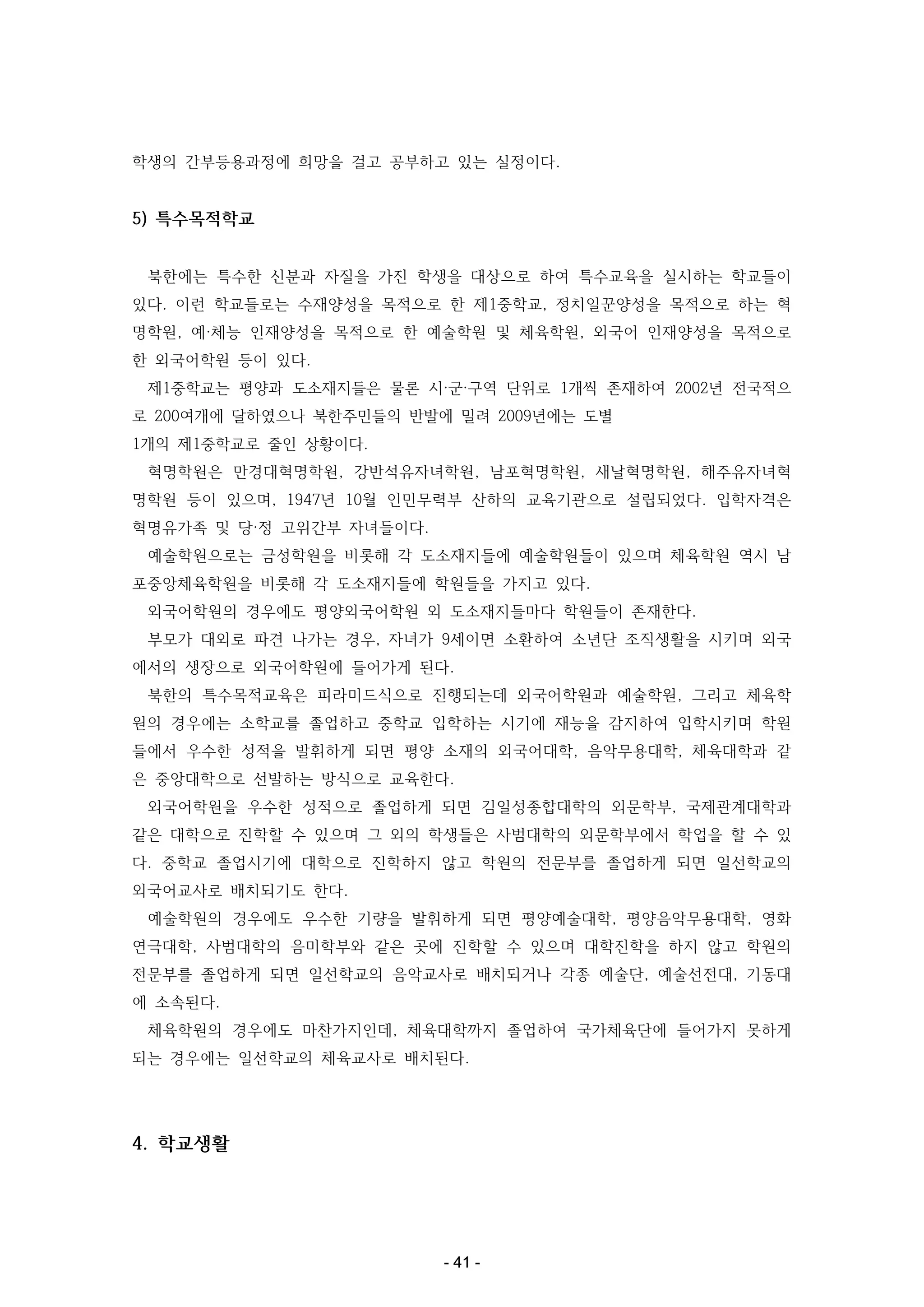 학생의 간부등용과정에 희망을 걸고 공부하고 있는 실정이다.

5) 특수목적학교
북한에는 특수한 신분과 자질을 가진 학생을 대상으로 하여 특수교육을 실시하는 학교들이
있다. 이런 학교들로는 수재양성을 목적으로 한 제1중학교, 정치일꾼양성을 목적으로 하는 혁
명학원, 예·체능 인재양성을 목적으로 한 예술학원 및 체육학원, 외국어 인재양성을 목적으로
한 외국어학원 등이 있다.
제1중학교는 평양과 도소재지들은 물론 시·군·구역 단위로 1개씩 존재하여 2002년 전국적으
로 200여개에 달하였으나 북한주민들의 반발에 밀려 2009년에는 도별
1개의 제1중학교로 줄인 상황이다.
혁명학원은 만경대혁명학원, 강반석유자녀학원, 남포혁명학원, 새날혁명학원, 해주유자녀혁
명학원 등이 있으며, 1947년 10월 인민무력부 산하의 교육기관으로 설립되었다. 입학자격은
혁명유가족 및 당·정 고위간부 자녀들이다.
예술학원으로는 금성학원을 비롯해 각 도소재지들에 예술학원들이 있으며 체육학원 역시 남
포중앙체육학원을 비롯해 각 도소재지들에 학원들을 가지고 있다.
외국어학원의 경우에도 평양외국어학원 외 도소재지들마다 학원들이 존재한다.
부모가 대외로 파견 나가는 경우, 자녀가 9세이면 소환하여 소년단 조직생활을 시키며 외국
에서의 생장으로 외국어학원에 들어가게 된다.
북한의 특수목적교육은 피라미드식으로 진행되는데 외국어학원과 예술학원, 그리고 체육학
원의 경우에는 소학교를 졸업하고 중학교 입학하는 시기에 재능을 감지하여 입학시키며 학원
들에서 우수한 성적을 발휘하게 되면 평양 소재의 외국어대학, 음악무용대학, 체육대학과 같
은 중앙대학으로 선발하는 방식으로 교육한다.
외국어학원을 우수한 성적으로 졸업하게 되면 김일성종합대학의 외문학부, 국제관계대학과
같은 대학으로 진학할 수 있으며 그 외의 학생들은 사범대학의 외문학부에서 학업을 할 수 있
다. 중학교 졸업시기에 대학으로 진학하지 않고 학원의 전문부를 졸업하게 되면 일선학교의
외국어교사로 배치되기도 한다.
예술학원의 경우에도 우수한 기량을 발휘하게 되면 평양예술대학, 평양음악무용대학, 영화
연극대학, 사범대학의 음미학부와 같은 곳에 진학할 수 있으며 대학진학을 하지 않고 학원의
전문부를 졸업하게 되면 일선학교의 음악교사로 배치되거나 각종 예술단, 예술선전대, 기동대
에 소속된다.
체육학원의 경우에도 마찬가지인데, 체육대학까지 졸업하여 국가체육단에 들어가지 못하게
되는 경우에는 일선학교의 체육교사로 배치된다.

4. 학교생활

- 41 -

 