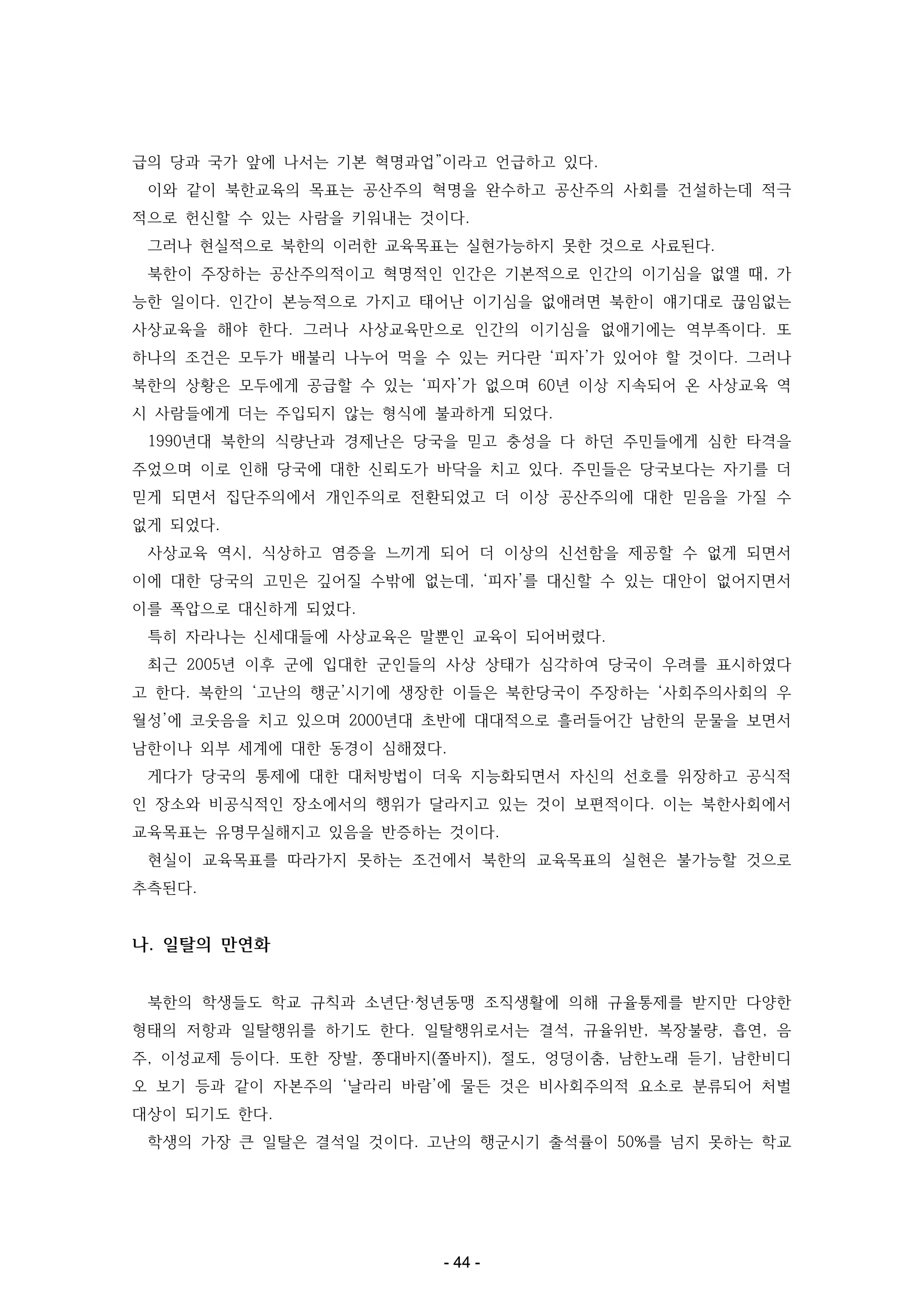 급의 당과 국가 앞에 나서는 기본 혁명과업”이라고 언급하고 있다.
이와 같이 북한교육의 목표는 공산주의 혁명을 완수하고 공산주의 사회를 건설하는데 적극
적으로 헌신할 수 있는 사람을 키워내는 것이다.
그러나 현실적으로 북한의 이러한 교육목표는 실현가능하지 못한 것으로 사료된다.
북한이 주장하는 공산주의적이고 혁명적인 인간은 기본적으로 인간의 이기심을 없앨 때, 가
능한 일이다. 인간이 본능적으로 가지고 태어난 이기심을 없애려면 북한이 얘기대로 끊임없는
사상교육을 해야 한다. 그러나 사상교육만으로 인간의 이기심을 없애기에는 역부족이다. 또
하나의 조건은 모두가 배불리 나누어 먹을 수 있는 커다란 ‘피자’가 있어야 할 것이다. 그러나
북한의 상황은 모두에게 공급할 수 있는 ‘피자’가 없으며 60년 이상 지속되어 온 사상교육 역
시 사람들에게 더는 주입되지 않는 형식에 불과하게 되었다.
1990년대 북한의 식량난과 경제난은 당국을 믿고 충성을 다 하던 주민들에게 심한 타격을
주었으며 이로 인해 당국에 대한 신뢰도가 바닥을 치고 있다. 주민들은 당국보다는 자기를 더
믿게 되면서 집단주의에서 개인주의로 전환되었고 더 이상 공산주의에 대한 믿음을 가질 수
없게 되었다.
사상교육 역시, 식상하고 염증을 느끼게 되어 더 이상의 신선함을 제공할 수 없게 되면서
이에 대한 당국의 고민은 깊어질 수밖에 없는데, ‘피자’를 대신할 수 있는 대안이 없어지면서
이를 폭압으로 대신하게 되었다.
특히 자라나는 신세대들에 사상교육은 말뿐인 교육이 되어버렸다.
최근 2005년 이후 군에 입대한 군인들의 사상 상태가 심각하여 당국이 우려를 표시하였다
고 한다. 북한의 ‘고난의 행군’시기에 생장한 이들은 북한당국이 주장하는 ‘사회주의사회의 우
월성’에 코웃음을 치고 있으며 2000년대 초반에 대대적으로 흘러들어간 남한의 문물을 보면서
남한이나 외부 세계에 대한 동경이 심해졌다.
게다가 당국의 통제에 대한 대처방법이 더욱 지능화되면서 자신의 선호를 위장하고 공식적
인 장소와 비공식적인 장소에서의 행위가 달라지고 있는 것이 보편적이다. 이는 북한사회에서
교육목표는 유명무실해지고 있음을 반증하는 것이다.
현실이 교육목표를 따라가지 못하는 조건에서 북한의 교육목표의 실현은 불가능할 것으로
추측된다.

나. 일탈의 만연화
북한의 학생들도 학교 규칙과 소년단·청년동맹 조직생활에 의해 규율통제를 받지만 다양한
형태의 저항과 일탈행위를 하기도 한다. 일탈행위로서는 결석, 규율위반, 복장불량, 흡연, 음
주, 이성교제 등이다. 또한 장발, 쫑대바지(쫄바지), 절도, 엉덩이춤, 남한노래 듣기, 남한비디
오 보기 등과 같이 자본주의 ‘날라리 바람’에 물든 것은 비사회주의적 요소로 분류되어 처벌
대상이 되기도 한다.
학생의 가장 큰 일탈은 결석일 것이다. 고난의 행군시기 출석률이 50%를 넘지 못하는 학교

- 44 -

 